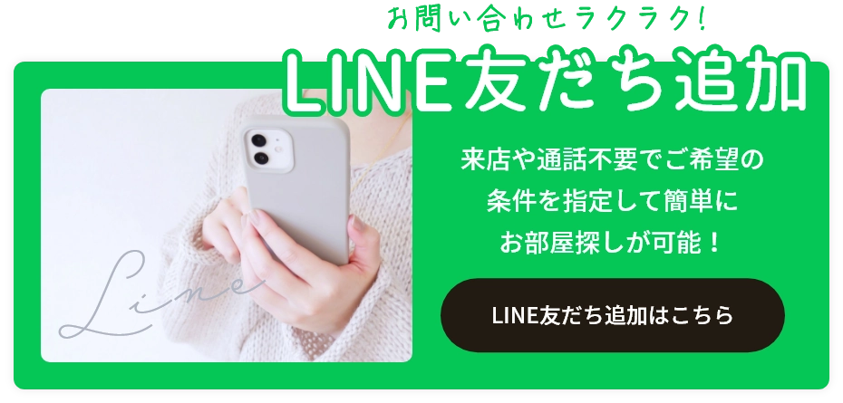 お問い合わせラクラク！ LINE友だち追加 来店や通話不要でご希望の条件を指定して簡単にお部屋探しが可能！ LINE友だち追加はこちら